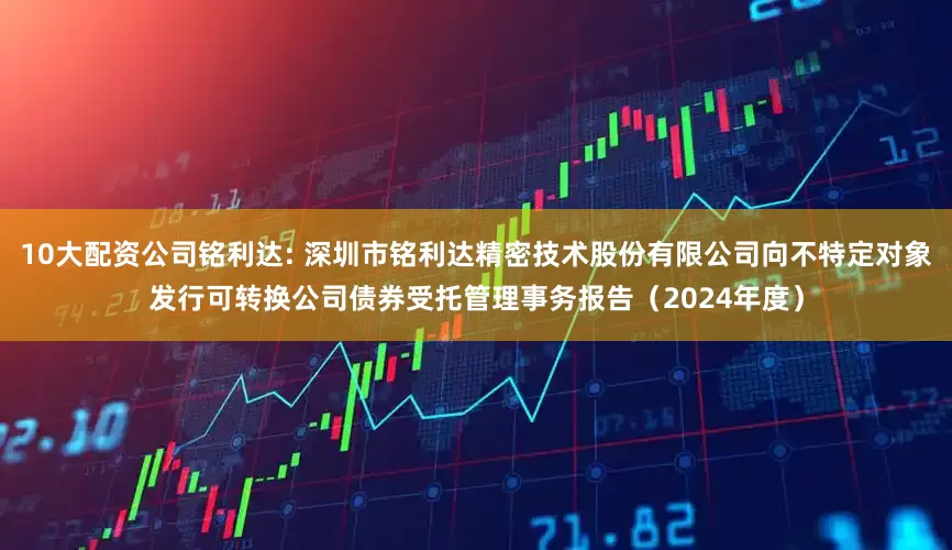 10大配资公司铭利达: 深圳市铭利达精密技术股份有限公司向不特定对象发行可转换公司债券受托管理事务报告（2024年度）