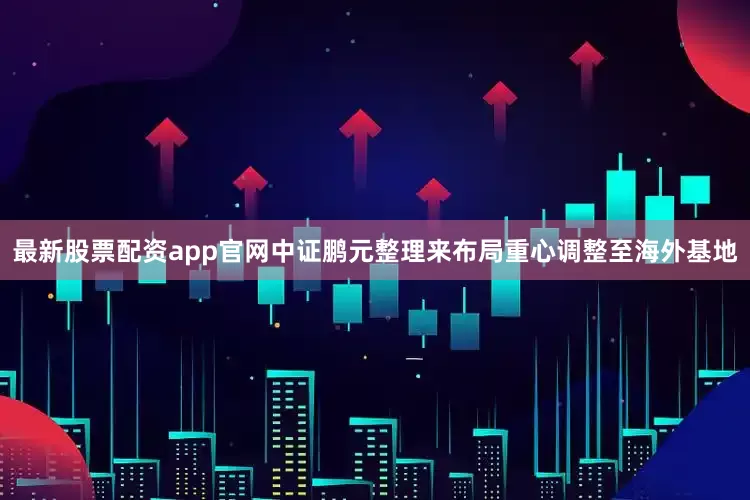 最新股票配资app官网中证鹏元整理来布局重心调整至海外基地