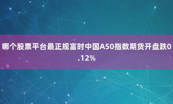 哪个股票平台最正规富时中国A50指数期货开盘跌0.12%