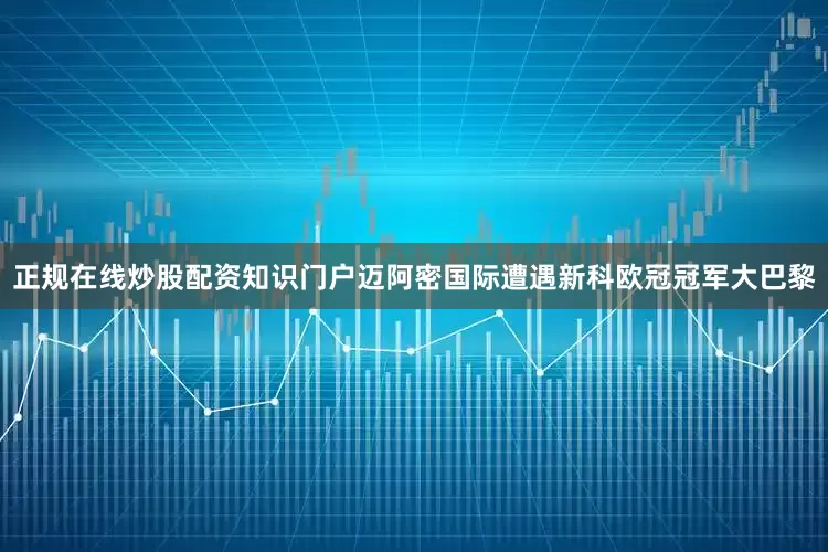 正规在线炒股配资知识门户迈阿密国际遭遇新科欧冠冠军大巴黎