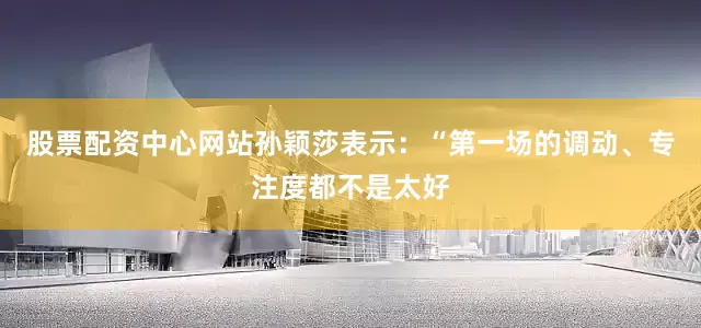 股票配资中心网站孙颖莎表示：“第一场的调动、专注度都不是太好