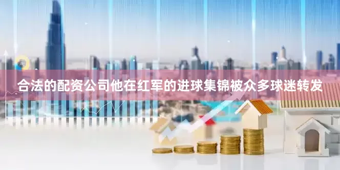 合法的配资公司他在红军的进球集锦被众多球迷转发