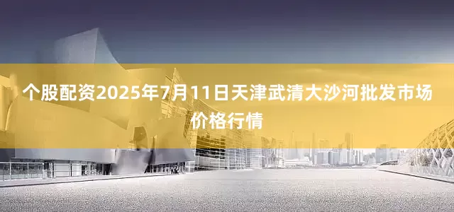 个股配资2025年7月11日天津武清大沙河批发市场价格行情