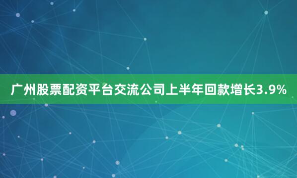 广州股票配资平台交流公司上半年回款增长3.9%