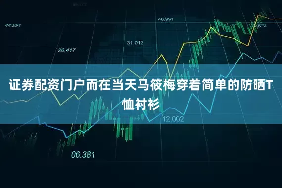 证券配资门户而在当天马筱梅穿着简单的防晒T恤衬衫