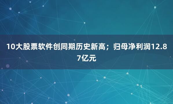 10大股票软件创同期历史新高；归母净利润12.87亿元