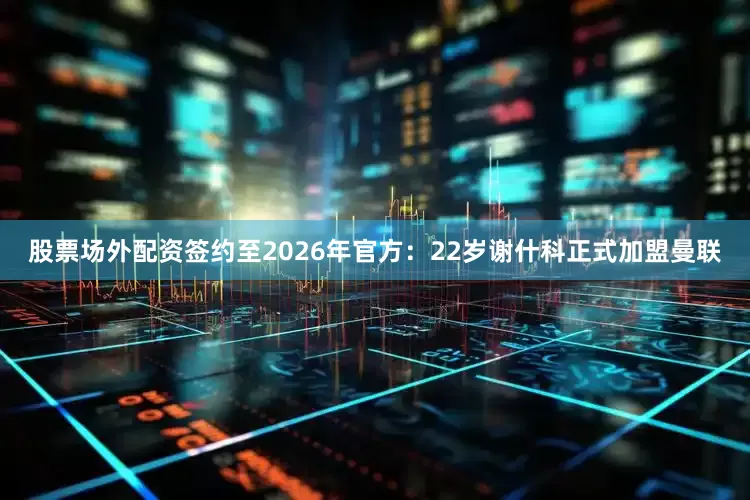 股票场外配资签约至2026年官方：22岁谢什科正式加盟曼联