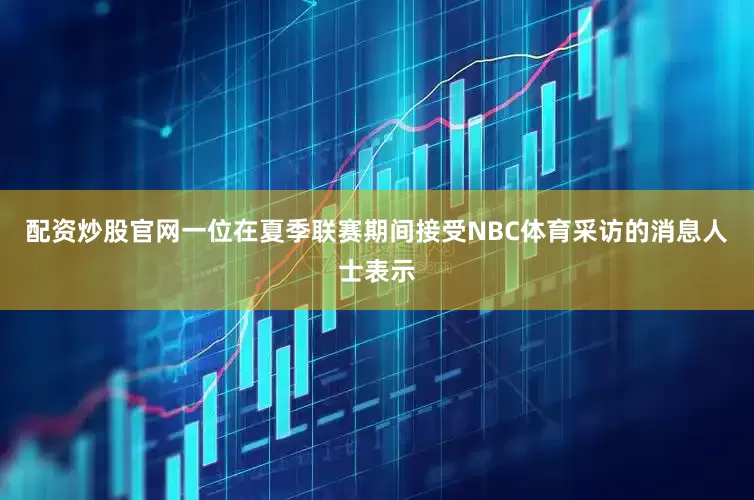配资炒股官网一位在夏季联赛期间接受NBC体育采访的消息人士表示