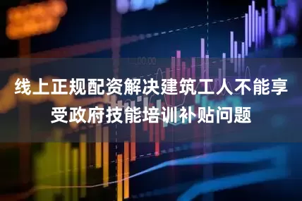 线上正规配资解决建筑工人不能享受政府技能培训补贴问题