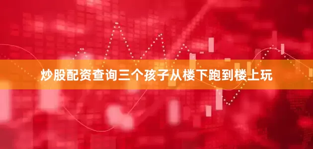炒股配资查询三个孩子从楼下跑到楼上玩