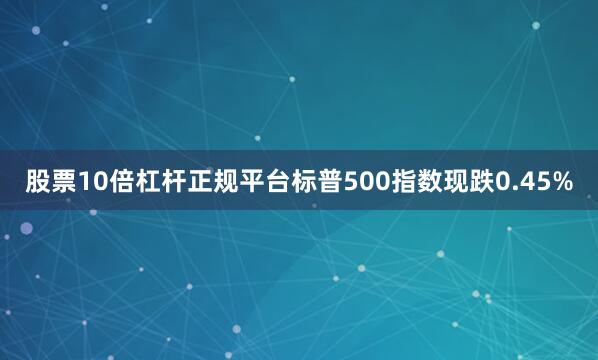 股票10倍杠杆正规平台标普500指数现跌0.45%