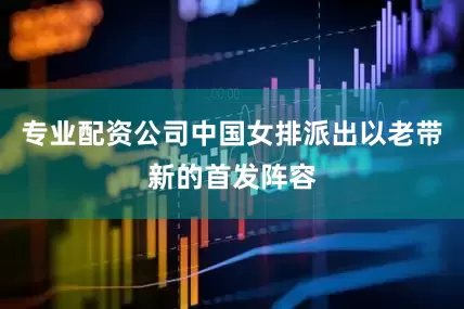 专业配资公司中国女排派出以老带新的首发阵容