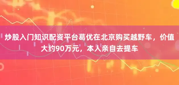 炒股入门知识配资平台葛优在北京购买越野车，价值大约90万元，本人亲自去提车