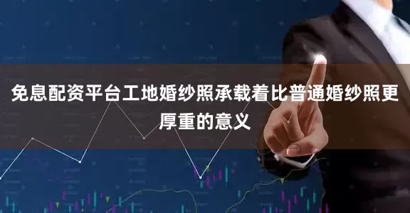 免息配资平台工地婚纱照承载着比普通婚纱照更厚重的意义