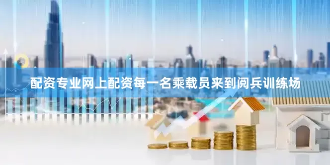 配资专业网上配资每一名乘载员来到阅兵训练场